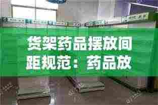 货架药品摆放间距规范:药品放置于货架,摆放整齐有序,避免