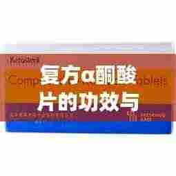 复方α酮酸片的功效与用途，百度权威解读