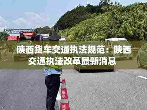 陕西货车交通执法规范:陕西交通执法改革最新消息
