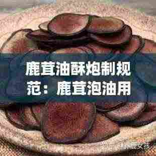 鹿茸油酥炮制规范：鹿茸泡油用什么东西配着储存会变干 