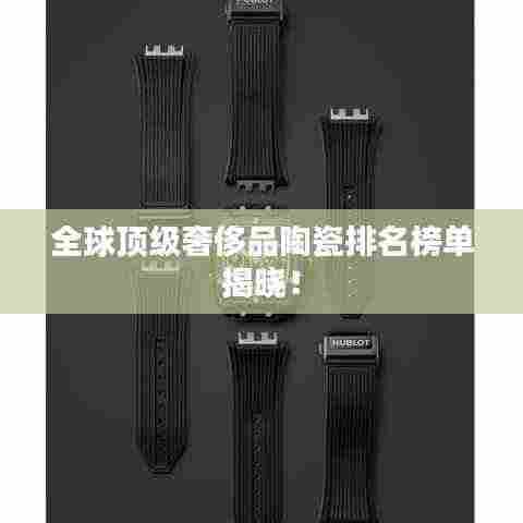 全球顶级奢侈品陶瓷排名榜单揭晓!