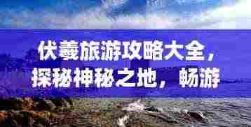伏羲旅游攻略大全，探秘神秘之地，畅游人文胜地！