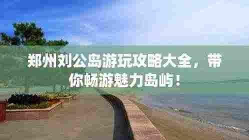 郑州刘公岛游玩攻略大全，带你畅游魅力岛屿！