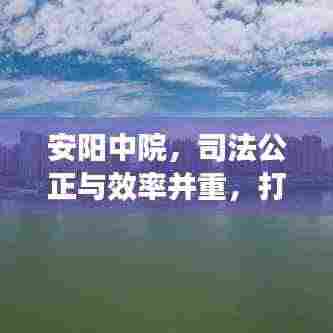 安阳中院,司法公正与效率并重,打造法治化营商标杆环境
