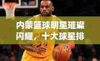内蒙篮球明星璀璨闪耀，十大球星排名榜单