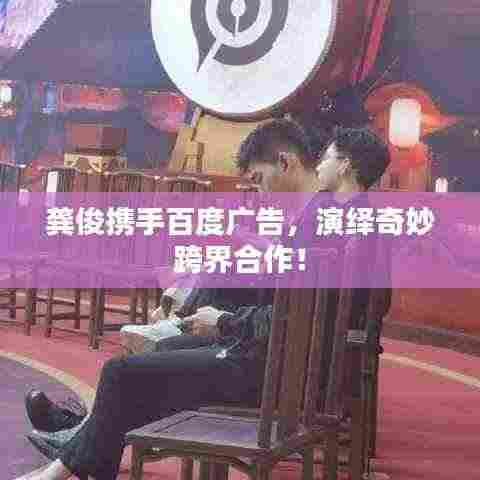 龚俊携手百度广告,演绎奇妙跨界合作!