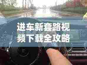 进车新套路视频下载全攻略,掌握驾驶技巧,轻松应对挑战